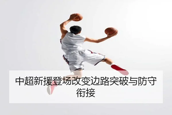 中超新援登场改变边路突破与防守衔接